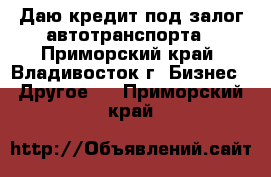 Даю кредит под залог автотранспорта - Приморский край, Владивосток г. Бизнес » Другое   . Приморский край